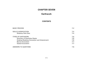 7-1
CHAPTER SEVEN
Earthwork
CONTENTS
BASIC PROCESS 7-2
SOILS CLASSIFICATION 7-4
Roadway Soils Data 7-4
TYPES OF EARTHWORK 7-6
Summary of Quantities Sheets 7-6
Grading (Roadway Excavation and Embankment) 7-6
Borrow Excavation 7-7
Subsoil Excavation 7-7
ANSWERS TO QUESTIONS 7-8
 