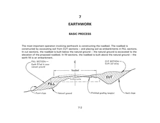 7
EARTHWORK
BASIC PROCESS
The most important operation involving earthwork is constructing the roadbed. The roadbed is
constructed by excavating soil from CUT sections -- and placing soil as embankments in FILL sections.
In cut sections, the roadbed is built below the natural ground -- the natural ground is excavated to the
elevation of the proposed roadbed. In fill sections, the roadbed is built above the natural ground -- the
earth fill is an embankment.
7-2
 
