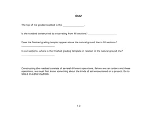 7-3
QUIZ
The top of the graded roadbed is the __________________.
Is the roadbed constructed by excavating from fill sections? ________________________
Does the finished grading templet appear above the natural ground line in fill sections?
____________________________
In cut sections, where is the finished grading template in relation to the natural ground line?
______________________
Constructing the roadbed consists of several different operations. Before we can understand these
operations, we must first know something about the kinds of soil encountered on a project. Go to
SOILS CLASSIFICATION.
 