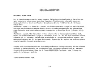 7-4
SOILS CLASSIFICATION
ROADWAY SOILS DATA
Part of the preliminary survey of a project concerns the location and classification of the various soil
types encountered below ground level along the project. The information collected is shown on
Roadway Soil Survey Sheets and Roadway Cross Section Sheets. Find Sheet Nos. 5-13, Project
56520-3602
(Plan Book – pages 7-15). Sheet No. 5, Project 56520-3602 (Plan Book – page 7) is the Cover Sheet,
and gives descriptions of the various layers -- strata -- of soil encountered when test borings were
made. Notice the small columns beneath each cross section on Sheet Nos. 6 and 13, Project 56520-
3602
(Plan Book – pages 8, 15); the numbers in these columns refer to the descriptions on Sheet No.5,
Project 56520-3602 (Plan Book – page 7). For example, at Sta. 29+ 50, the layer nearest the surface
is stratum No. 1 -- silty sand. The next layer is stratum No. 4 - uniform fine sand with organic -- and
below that is stratum No. 3 -- silty sand with organic. Stratum No. 4 – uniform fine sand with organic
material is suitable for use in an embankment.
Samples from each of these layers are analyzed by the Materials Testing Laboratory, and are classified
according to their suitability for use in building the road. The classifications run from A-1 (Excellent)
through A-8 (Unsatisfactory). Sheet No. 5, Project 56520-3602 (Plan Book – page 7) shows the
results of this laboratory analysis.
Try the quiz on the next page.
 