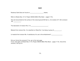 7-5
QUIZ
Roadway Soils Data are found on ______________________ sheets.
Refer to Sheets Nos. 5-13, Project 56520-3602 (Plan Book – pages 7-15).
The soil encountered at the surface of the natural ground 60 feet Lt. of at station 37+50 is stratum
No. ____________.
The description of stratum No. 2 is ____________________________.
Material from stratum No. 4 is classified on Sheet No. 5 as being in group A-____________.
Is material from stratum No. 4 satisfactory for use in the embankment? __________________
Did you find all the answers? If so, go to the next page.
If not, look again at Sheets Nos. 5-13, Project 56520-3602 (Plan Book – pages 7-15), find all the
answers, then go on.
 