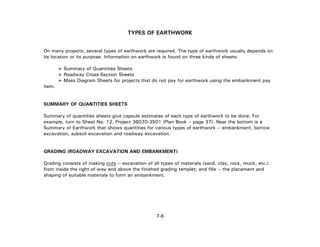 7-6
TYPES OF EARTHWORK
On many projects, several types of earthwork are required. The type of earthwork usually depends on
its location or its purpose. Information on earthwork is found on three kinds of sheets:
Summary of Quantities Sheets
Roadway Cross-Section Sheets
Mass Diagram Sheets for projects that do not pay for earthwork using the embankment pay
item.
SUMMARY OF QUANTITIES SHEETS
Summary of quantities sheets give capsule estimates of each type of earthwork to be done. For
example, turn to Sheet No. 12, Project 36070-3501 (Plan Book – page 37). Near the bottom is a
Summary of Earthwork that shows quantities for various types of earthwork -- embankment, borrow
excavation, subsoil excavation and roadway excavation.
GRADING (ROADWAY EXCAVATION AND EMBANKMENT)
Grading consists of making cuts -- excavation of all types of materials (sand, clay, rock, muck, etc.)
from inside the right-of-way and above the finished grading templet; and fills -- the placement and
shaping of suitable materials to form an embankment.
 