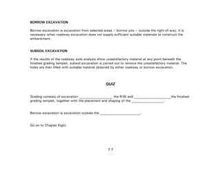 7-7
BORROW EXCAVATION
Borrow excavation is excavation from selected areas -- borrow pits -- outside the right-of-way; it is
necessary when roadway excavation does not supply sufficient suitable materials to construct the
embankment.
SUBSOIL EXCAVATION
If the results of the roadway soils analysis show unsatisfactory material at any point beneath the
finished grading templet, subsoil excavation is carried out to remove the unsatisfactory material. The
holes are then filled with suitable material obtained by either roadway or borrow excavation.
QUIZ
Grading consists of excavation ____________________ the R/W and ______________________the finished
grading templet, together with the placement and shaping of the ___________________.
Borrow excavation is excavation outside the ________________________.
Go on to Chapter Eight.
 