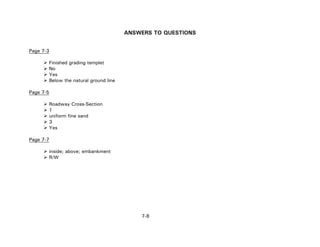 7-8
ANSWERS TO QUESTIONS
Page 7-3
Finished grading templet
No
Yes
Below the natural ground line
Page 7-5
Roadway Cross-Section
1
uniform fine sand
3
Yes
Page 7-7
inside; above; embankment
R/W
 