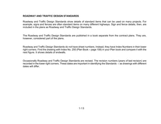 1-13
ROADWAY AND TRAFFIC DESIGN STANDARDS
Roadway and Traffic Design Standards show details of standard items that can be used on many projects. For
example, signs and fences are often standard items on many different highways. Sign and fence details, then, are
included in the plans as Roadway and Traffic Design Standards.
The Roadway and Traffic Design Standards are published in a book separate from the contract plans. They are,
however, considered part of the plans.
Roadway and Traffic Design Standards do not have sheet numbers. Instead, they have Index Numbers in their lower
right corners. Find the drawing with Index No. 250 (Plan Book – page 108) in your Plan book and compare it with the
next figure. It shows details of endwalls.
Occasionally Roadway and Traffic Design Standards are revised. The revision numbers (years of last revision) are
recorded in the lower right corners. These dates are important in identifying the Standards -- as drawings with different
dates will differ.
 