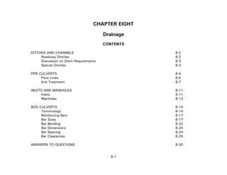 CHAPTER EIGHT
Drainage
CONTENTS
DITCHES AND CHANNELS 8-2
Roadway Ditches 8-2
Discussion on Ditch Requirements 8-3
Special Ditches 8-3
PIPE CULVERTS 8-4
Flow Lines 8-5
End Treatment 8-7
INLETS AND MANHOLES 8-11
Inlets 8-11
Manholes 8-13
BOX CULVERTS 8-14
Terminology 8-14
Reinforcing Bars 8-17
Bar Sizes 8-17
Bar Bending 8-22
Bar Dimensions 8-24
Bar Spacing 8-24
Bar Clearances 8-25
8-1
ANSWERS TO QUESTIONS 8-30
 