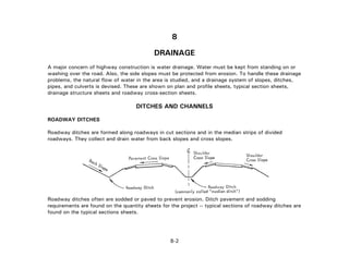 8
DRAINAGE
A major concern of highway construction is water drainage. Water must be kept from standing on or
washing over the road. Also, the side slopes must be protected from erosion. To handle these drainage
problems, the natural flow of water in the area is studied, and a drainage system of slopes, ditches,
pipes, and culverts is devised. These are shown on plan and profile sheets, typical section sheets,
drainage structure sheets and roadway cross-section sheets.
DITCHES AND CHANNELS
ROADWAY DITCHES
Roadway ditches are formed along roadways in cut sections and in the median strips of divided
roadways. They collect and drain water from back slopes and cross slopes.
Roadway ditches often are sodded or paved to prevent erosion. Ditch pavement and sodding
requirements are found on the quantity sheets for the project -- typical sections of roadway ditches are
found on the typical sections sheets.
8-2
 