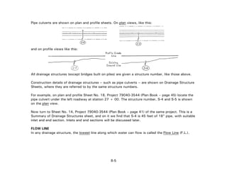 Pipe culverts are shown on plan and profile sheets. On plan views, like this:
and on profile views like this:
All drainage structures (except bridges built on piles) are given a structure number, like those above.
Construction details of drainage structures -- such as pipe culverts -- are shown on Drainage Structure
Sheets, where they are referred to by the same structure numbers.
For example, on plan and profile Sheet No. 18, Project 79040-3544 (Plan Book – page 45) locate the
pipe culvert under the left roadway at station 27 + 00. The structure number, S-4 and S-5 is shown
on the plan view.
Now turn to Sheet No. 14, Project 79040-3544 (Plan Book – page 41) of the same project. This is a
Summary of Drainage Structures sheet, and on it we find that S-4 is 45 feet of 18" pipe, with suitable
inlet and end section. Inlets and end sections will be discussed later.
FLOW LINE
In any drainage structure, the lowest line along which water can flow is called the Flow Line (F.L.).
8-5
 