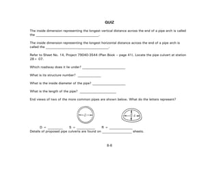 QUIZ
The inside dimension representing the longest vertical distance across the end of a pipe arch is called
the __________________.
The inside dimension representing the longest horizontal distance across the end of a pipe arch is
called the __________________.
Refer to Sheet No. 14, Project 79040-3544 (Plan Book – page 41). Locate the pipe culvert at station
28+ 07.
Which roadway does it lie under? __________________________
What is its structure number? ______________
What is the inside diameter of the pipe? ____________________
What is the length of the pipe? ______________________
End views of two of the more common pipes are shown below. What do the letters represent?
D = _________ S = ___________ R = ______________
Details of proposed pipe culverts are found on __________________ sheets.
8-6
 