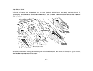 END TREATMENT
Endwalls or other end treatments give culverts pleasing appearances and help prevent erosion of
surrounding embankments. Special end treatments also increase the efficiency of water flow. See the
figures below:
Roadway and Traffic Design Standards give details of endwalls. The index numbers are given on the
appropriate drainage structures sheet.
8-7
 