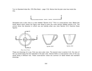 Turn to Standard Index No. 270 (Plan Book – page 110). Notice that the plan view has marks like
this:
Alongside such a plan view is a view labeled "Section X-X." This is a cross-section view. Marks like
those above show where the figure was sliced to give the cross section labeled section X-X. The
arrows show the direction in which you are looking when you view Section X-X. Examine these
figures:
These are drawings of a cup. First you see a plan view. The second view is section A-A, the view of
the cup sliced along the line indicated in the plan view. Section B-B is a cross-section view of the cup
sliced along a different line. These cross-section views are common on detail sheets and standard
drawings.
8-8
 