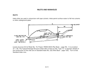 INLETS AND MANHOLES
INLETS
Inlets often are used in conjunction with pipe culverts. Inlets permit surface water to fall into culverts
or other underground pipes.
Locate structure S-9 of Sheet No. 18, Project 79040-3544 (Plan Book – page 45). It is at station
31+ 00. The Typical Drainage Structure sheet tells us that an inlet, Type "C" is required. Details of
the construction of this inlet are on Standard Index No. 232 (Plan Book – page 103). Turn to that
Standard Index now.
8-11
 