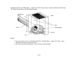 Standard Index No. 231(Plan Book – pages 101-102) shows various views and details of Inlet Type
"B." Study the drawing, and this figure carefully.
Notice:
the cross-section views on Standard Index No. 231(Plan Book – pages 101-102) -- more
detail can be shown using such views.
the reinforcing steel bars placed in the concrete to add strength.
8-12
 