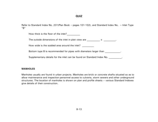 QUIZ
Refer to Standard Index No. 231(Plan Book – pages 101-102), and Standard Index No. -- Inlet Type
"B"
How thick is the floor of the inlet?___________
The outside dimensions of the inlet in plan view are ___________ x __________.
How wide is the sodded area around the inlet? __________
Bottom type B is recommended for pipes with diameters larger than _____________.
Supplementary details for the inlet can be found on Standard Index No. ___________.
MANHOLES
Manholes usually are found in urban projects. Manholes are brick or concrete shafts situated so as to
allow maintenance and inspection personnel access to culverts, storm sewers and other underground
structures. The location of manholes is shown on plan and profile sheets -- various Standard Indexes
give details of their construction.
8-13
 