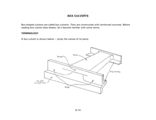 BOX CULVERTS
Box-shaped culverts are called box culverts. They are constructed with reinforced concrete. Before
reading box culvert data sheets, let's become familiar with some terms.
TERMINOLOGY
A box culvert is shown below -- study the names of its parts:
8-14
 