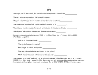 QUIZ
The major part of the culvert, the part between the two ends, is called the ________________.
The part which projects above the top slab is called a _______________.
The part which "hangs down" from the end of the barrel is called a ________________.
The top and the bottom of the culvert barrel are referred to as _____________.
The distance from the inside of one wall to the inside of the other wall is the _____________.
The height is the distance between the inside surfaces of the _____________.
Locate the culvert required at station 1366 + 16.06 on Sheet No. 17, Project 55050-3544
(Plan Book – page 57).
What is its structure number? _________________
What kind of culvert is required? _________________
What length of culvert is required? __________________
What are the required span and height of this culvert? ________________
Which standard index is referenced for this culvert? _________________
The answers to all these questions can be found on drainage structures Sheet Nos. 5 & 17,Project
55050-3544 (Plan Book – pages 53, 57). Before we can fully understand box culvert plans, we must
learn about reinforcing bars in concrete structures. Go to REINFORCING BARS on the next page.
8-16
 