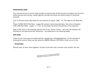 REINFORCING BARS
Any concrete structure can be made stronger by placing steel reinforcing bars throughout the structure
before pouring the concrete. Larger highway concrete structures are almost always of reinforced
concrete.
Turn to the box culvert data sheet for the structure at station 1366+ 16. The table on the Sheet No.
7,
Project 55050-3544 (Plan Book – pages 55) contains reinforcing-steel data. Also look at Standard
Index 290 (Plan Book – pages 111-115), for drawings that show the positions of the steel bars.
Most of the items in the drawings may be new to you. Some of them -- bar sizes, bar bending, bar
dimensions, bar spacing and bar clearances -- are explained on the following pages.
BAR SIZES
There are two main types of reinforcing bars: smooth bars and deformed bars. As the methods of
showing the sizes of these two bar types are slightly different, let's look at them one at a time.
Smooth Bars
Smooth bars, as their name suggests, are plain round bars with a smooth outer surface, like this:
8-17
 