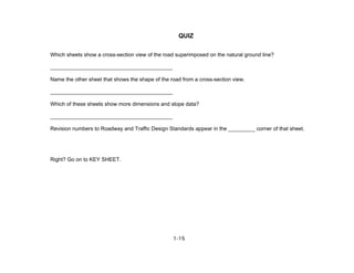 1-15
QUIZ
Which sheets show a cross-section view of the road superimposed on the natural ground line?
_________________________________________
Name the other sheet that shows the shape of the road from a cross-section view.
_________________________________________
Which of these sheets show more dimensions and slope data?
_________________________________________
Revision numbers to Roadway and Traffic Design Standards appear in the _________ corner of that sheet.
Right? Go on to KEY SHEET.
 