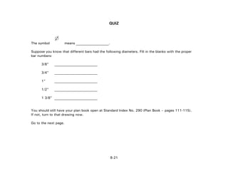 QUIZ
The symbol means ___________________.
Suppose you know that different bars had the following diameters. Fill in the blanks with the proper
bar numbers:
3/8" _________________________
3/4" _________________________
1" _________________________
1/2" _________________________
1 3/8" _________________________
You should still have your plan book open at Standard Index No. 290 (Plan Book – pages 111-115).
If not, turn to that drawing now.
Go to the next page.
8-21
 