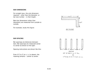 BAR DIMENSIONS
For straight bars, the only dimension
required -- other than the diameter, or
bar size number -- is their length.
Bent bar dimensions (other than
diameters) are measured from outside to
outside.
For example, study this figure:
BAR SPACING
Bar spacings are distances between
bars. Bar spacings are measured center
to center as shown at the right:
Spacing instructions are shown like this:
Even if C to C (or c. c.) is absent, the
meaning remains -- center to center.
8-24
 