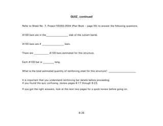 QUIZ, continued
Refer to Sheet No. 7, Project 55050-3544 (Plan Book – page 55) to answer the following questions.
A100 bars are in the__________________ slab of the culvert barrel.
A100 bars are # __________________ bars.
There are ____________ A100 bars estimated for this structure.
Each A100 bar is _________ long.
What is the total estimated quantity of reinforcing steel for this structure? ______________________
It is important that you understand reinforcing bar details before proceeding.
If you found the quiz confusing, review pages 8-17 through 8-23.
If you got the right answers, look at the next two pages for a quick review before going on.
8-26
 