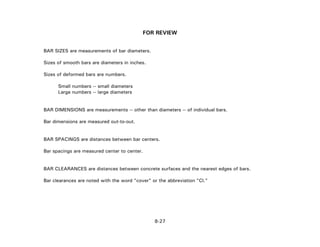 FOR REVIEW
BAR SIZES are measurements of bar diameters.
Sizes of smooth bars are diameters in inches.
Sizes of deformed bars are numbers.
Small numbers -- small diameters
Large numbers -- large diameters
BAR DIMENSIONS are measurements -- other than diameters -- of individual bars.
Bar dimensions are measured out-to-out.
BAR SPACINGS are distances between bar centers.
Bar spacings are measured center to center.
BAR CLEARANCES are distances between concrete surfaces and the nearest edges of bars.
Bar clearances are noted with the word "cover" or the abbreviation "Cl."
8-27
 