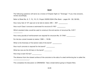 8-29
QUIZ
The following questions will serve as a review of Chapter Eight on "Drainage." If you miss answers,
review accordingly.
Refer to Sheet No. 6, 7, 15, 19, 21, Project 55050-3544 (Plan Book – pages 54 - 56, 58-59).
How many feet of 18" pipe are to be laid at station 285 + 80? ____________
How much Class I concrete is estimated for structure S-140? ___________
Which standard index would be used to construct the end section of structure No. S-81?
____________
How many pounds of reinforcement are required for structure No. S-174A? ____________
For the box culvert located at station 1366 + 16.06,
What is the thickness of the bottom slab of the barrel? ____________
How much concrete is required for the barrel? ___________
What bar size are the A2 bars in the barrel? __________
How long is each A2 bar? _____________
The distance from the closest surface of the concrete to the side of a steel reinforcing bar is called the
_____________________.
This completes the discussion on DRAINAGE. Take a break before going to Chapter Nine.
 
