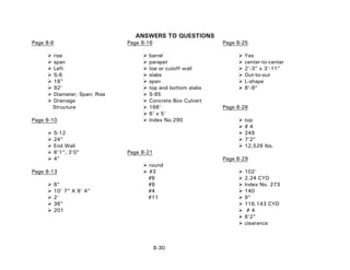 ANSWERS TO QUESTIONS
Page 8-6 Page 8-16 Page 8-25
rise barrel Yes
span parapet center-to-center
Left toe or cutoff wall 2'-3" x 3'-11"
S-6 slabs Out-to-out
18" span L-shape
92' top and bottom slabs 8'-9"
Diameter; Span; Rise S-85
Drainage Concrete Box Culvert
Structure 166' Page 8-26
6' x 5'
Page 8-10 Index No.290 top
# 4
S-12 249
24" 7'2"
End Wall 12,526 lbs.
6'1"; 3'0" Page 8-21
4" Page 8-29
round
Page 8-13 #3 102'
#6 2.24 CYD
8" #8 Index No. 273
10’ 7” X 8’ 4” #4 140
2' #11 9"
36" 116.143 CYD
201 # 4
6'2"
clearance
8-30
 