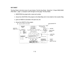KEY SHEET
The Key Sheet is the front cover of a set of plans. Find the Key Sheet , Sheet No.1, Project 56520-3602
(Plan Book – page 1). Compare it with the figure on this page. The Key Sheet:
IDENTIFIES the project with a name and number,
shows the LOCATION of the project on the State Map and in more detail on the Location Map,
gives an INDEX to all sheets in the plan set, and
shows the LENGTH of the project.
1-16
 