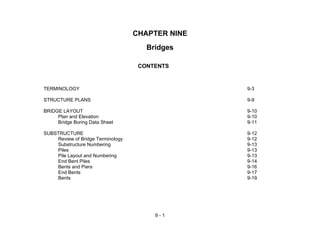 9 - 1
CHAPTER NINE
Bridges
CONTENTS
TERMINOLOGY 9-3
STRUCTURE PLANS 9-9
BRIDGE LAYOUT 9-10
Plan and Elevation 9-10
Bridge Boring Data Sheet 9-11
SUBSTRUCTURE 9-12
Review of Bridge Terminology 9-12
Substructure Numbering 9-13
Piles 9-13
Pile Layout and Numbering 9-13
End Bent Piles 9-14
Bents and Piers 9-16
End Bents 9-17
Bents 9-19
 