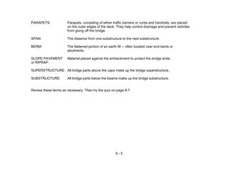 9 - 5
PARAPETS: Parapets, consisting of either traffic barriers or curbs and handrails, are placed
on the outer edges of the deck. They help control drainage and prevent vehicles
from going off the bridge.
SPAN: The distance from one substructure to the next substructure.
BERM: The flattened portion of an earth fill -- often located near end bents or
abutments.
SLOPE PAVEMENT Material placed against the embankment to protect the bridge ends.
or RIPRAP:
SUPERSTRUCTURE: All bridge parts above the caps make up the bridge superstructure.
SUBSTRUCTURE: All bridge parts below the beams make up the bridge substructure.
Review these terms as necessary. Then try the quiz on page 9-7.
 