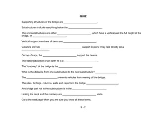 9 - 7
QUIZ
Supporting structures of the bridge are .
Substructures include everything below the .
The end substructures are either , which have a vertical wall the full height of the
bridge, or .
Vertical support members of bents are .
Columns provide support in piers: They rest directly on a
.
On top of caps, the support the beams.
The flattened portion of an earth fill is a .
The "roadway" of the bridge is the .
What is the distance from one substructure to the next substructure? ________________
The prevents vehicles from veering off the bridge.
The piles, footings, columns, walls and caps form the bridge .
Any bridge part not in the substructure is in the .
Linking the deck and the roadway are slabs.
Go to the next page when you are sure you know all these terms.
 