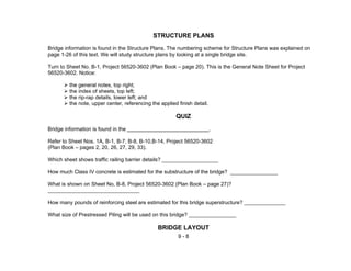 9 - 8
STRUCTURE PLANS
Bridge information is found in the Structure Plans. The numbering scheme for Structure Plans was explained on
page 1-26 of this text. We will study structure plans by looking at a single bridge site.
Turn to Sheet No. B-1, Project 56520-3602 (Plan Book – page 20). This is the General Note Sheet for Project
56520-3602. Notice:
the general notes, top right;
the index of sheets, top left;
the rip-rap details, lower left; and
the note, upper center, referencing the applied finish detail.
QUIZ
Bridge information is found in the .
Refer to Sheet Nos. 1A, B-1, B-7, B-8, B-10,B-14, Project 56520-3602
(Plan Book – pages 2, 20, 26, 27, 29, 33).
Which sheet shows traffic railing barrier details? ___________________
How much Class IV concrete is estimated for the substructure of the bridge? ________________
What is shown on Sheet No. B-8, Project 56520-3602 (Plan Book – page 27)?
_______________________________
How many pounds of reinforcing steel are estimated for this bridge superstructure? ______________
What size of Prestressed Piling will be used on this bridge? ________________
BRIDGE LAYOUT
 