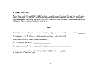 9 - 9
PLAN AND ELEVATION
Turn to Sheet No. B-2, Project 56520-3602 (Plan Book – page 21) in your Plan Book. This is a Plan and Elevation
sheet for the bridge. The Plan and Elevation sheet is probably the most useful bridge plan sheet -- it shows what
the bridges look like, the number and position of substructures (in this case, end bents and intermediate bents) and
the location of slopes, approach slabs and traffic lanes.
QUIZ
What is the minimum vertical clearance between the design High water and the bridge superstructure? _________
At what station on the of survey is the intersection with the of Int. Bent No.4? ________________
What is the slope ratio of the end bent slope pavement? ____________________________
The overall length of the bridge is ____________________.
The angle between the of survey and the of bents is __________________________
Mistakes? Look again at Sheet No. B-2, Project 56520-3602 (Plan Book – page 21).
All correct? Go on to the next page.
LCLC
LC LC
 