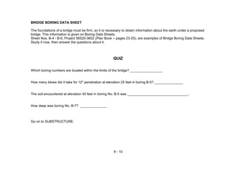 9 - 10
BRIDGE BORING DATA SHEET
The foundations of a bridge must be firm, so it is necessary to obtain information about the earth under a proposed
bridge. This information is given on Boring Data Sheets.
Sheet Nos. B-4 - B-6, Project 56520-3602 (Plan Book – pages 23-25), are examples of Bridge Boring Data Sheets.
Study it now, then answer the questions about it.
QUIZ
Which boring numbers are located within the limits of the bridge? _________________
How many blows did it take for 12" penetration at elevation 25 feet in boring B-5? _______________
The soil encountered at elevation 45 feet in boring No. B-5 was ________________________________.
How deep was boring No. B-7? ______________
Go on to SUBSTRUCTURE.
 