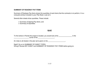 1-17
SUMMARY OF ROADWAY PAY ITEMS
Summary of Roadway Pay Items shows the quantities of work items that the contractor is to perform. It is a
computer printout included in your Plan Book. Look at it.
Several other sheets show quantities. These include:
Summary of Signing Pay Items, and
Summary of Quantities
QUIZ
To find where in Florida the project is located, you would look at the ________________ in the
__________________ corner of the ____________________.
An index to all sheets in the plan set is given on the _____________________.
Right? Go on to SUMMARY OF SHEET TYPES.
Wrong? Review KEY SHEET and SUMMARY OF ROADWAY PAY ITEMS before going on.
 