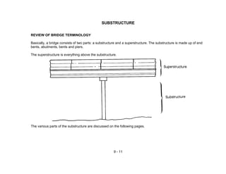 9 - 11
SUBSTRUCTURE
REVIEW OF BRIDGE TERMINOLOGY
Basically, a bridge consists of two parts: a substructure and a superstructure. The substructure is made up of end
bents, abutments, bents and piers.
The superstructure is everything above the substructure.
The various parts of the substructure are discussed on the following pages.
 