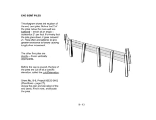 9 - 13
END BENT PILES
This diagram shows the location of
the end bent piles. Notice that 2 of
the piles below the main wall are
battered -- driven at an angle --
outward at 2" per foot. For every foot
the pile goes down, it goes outward
2". Piles often are battered to give
greater resistance to forces causing
longitudinal movement.
The other five piles are
plumb -- driven vertically
downwards.
Before the cap is poured, the tips of
the piles are cut off at a specific
elevation, called the cutoff elevation.
Sheet No. B-8, Project 56520-3602
(Plan Book – page 27)
shows the plan and elevation of the
end bents. Find it now, and locate
the piles.
 