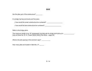 9 - 14
QUIZ
Are the piles part of the substructure? ________
If a bridge had two end bents and five piers:
-- how would the center substructure be numbered? ____________________
-- how would the last substructure be numbered? _____________________
Refer to the bridge plans.
The maximum length of an 18" prestressed concrete pile for single point pick-up is _____________.
(look at Sheet No. B-15, Project 56520-3602 (Plan Book – page 34).
What is the pile spacing in the end bent caps? ___________
How many piles are located in Bent No. 3? ______
 