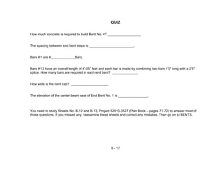 9 - 17
QUIZ
How much concrete is required to build Bent No. 4? __________________
The spacing between end bent steps is ________________________.
Bars H1 are #_____________Bars.
Bars H13 have an overall length of 4'-05" feet and each bar is made by combining two bars 1'0" long with a 2'5"
splice. How many bars are required in each end bent? ______________
How wide is the bent cap? ____________________
The elevation of the center beam seat of End Bent No. 1 is ________________.
You need to study Sheets No. B-12 and B-13, Project 52010-3527 (Plan Book – pages 71-72) to answer most of
those questions. If you missed any, reexamine these sheets and correct any mistakes. Then go on to BENTS.
 