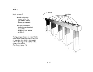 9 - 18
BENTS
Bents consist of:
Piles -- columns
supported by the
ground that in turn
supported the caps.
Caps -- horizontal
concrete members that
support the
superstructure beams
and deck.
The figure opposite shows one of the two
piers, which make up substructure #2 or
#3 of project 52010-3527. Compare it
with the drawings on Sheet No. B-14,
Project 52010-3527
(Plan Book – page 73).
 