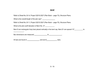 9 - 19
QUIZ
Refer to Sheet No. B-14, Project 52010-3527 (Plan Book – page 73), Structure Plans.
What is the overall length of the pier cap? _______________
Refer to Sheet No. B-11, Project 52010-3527 (Plan Book – page 70), Structure Plans.
What is the pile cutoff elevation of Bent No. 3? ___________
Bars S are rectangular hoop bars placed vertically in the bent cap. Bars S1 are spaced 12"__________ to
____________.
Bar dimensions are measured to .
W bars are found in , and are # bars.
 