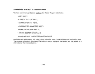 1-18
SUMMARY OF ROADWAY PLAN SHEET TYPES
We have seen nine major types of roadway plan sheets. They are listed below.
KEY SHEET,
TYPICAL SECTION SHEET,
SUMMARY OF PAY ITEMS,
SUMMARY OF QUANTITIES SHEET,
PLAN AND PROFILE SHEETS,
CROSS-SECTION SHEETS, and
ROADWAY AND TRAFFIC DESIGN STANDARDS.
Remember that the Roadway and Traffic Design Standards are in a book separate from the contract plans.
The computer printouts -- Summary of Pay Items -- are not numbered plan sheets and may appear in a
different order than indicated above.
 