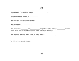 9 - 22
QUIZ
What is the size of the tensioning strands? _____________________
What tension are they stressed to? _____________
How many Bars L are required for one beam? ____________
How long are Bars L? ___________
Bars Z2 are size # __________, are long before bending and have ____________ clearance
(called "cover" on Sheet No. B-20, Project 52010-3527 (Plan Book – page 78)).
How far beyond the ends of beams should the strands extend? __________________
Go on to DIAPHRAGMS OR WEBS.
 