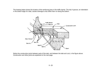 9 - 25
The drawing below shows the location of the reinforcing bars in the traffic barrier. The drip V-groove, an indentation
in the bottom edge of a slab, causes drainage to drip rather than run along the bottom.
Notice the construction joints between parts of the slab, and between the slab and curb, in the figure above.
Construction and other joints are explained on the next page.
 