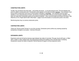 9 - 26
CONSTRUCTION JOINTS
Usually, the concrete for the deck slab -- and similar structures -- is not all poured at once. The line between two
pours is called a construction joint. Construction joints appear on the plans as either required -- the contractor must
ensure that a construction joint occurs at the location indicated; or permitted -- the contractor has the option
whether or not a discontinuance of work, and hence a construction joint, will occur at the location indicated. This
does not mean that construction joints can be placed anywhere -- they must be located according to the plans. See
Sheet No. B-16, Project 52010-3527 (Plan Book – pages 74) for the location of construction joints in the deck.
Reinforcing bars may run across construction joints.
CONTRACTION JOINTS
These are "dummy joints" formed or cut in the concrete. Contraction joints confine any cracking caused by
temperature changes to one place -- the line of the joint.
EXPANSION JOINTS
Expansion joints are formed by leaving a gap between two slabs of concrete. This gap may be left open, or filled
with a rubber or other resilient seal, thus preventing buckling and spalling of the concrete when increasing
temperature causes the slabs to expands. Reinforcing bars do not run across expansion joints.
 