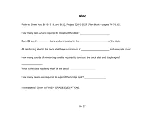 9 - 27
QUIZ
Refer to Sheet Nos. B-16- B18, and B-22, Project 52010-3527 (Plan Book – pages 74-76, 80).
How many bars C2 are required to construct the deck? ______________________
Bars C2 are # bars and are located in the of the deck.
All reinforcing steel in the deck shall have a minimum of inch concrete cover.
How many pounds of reinforcing steel is required to construct the deck slab and diaphragms?
________________
What is the clear roadway width of the deck? ___________________
How many beams are required to support the bridge deck? ________________
No mistakes? Go on to FINISH GRADE ELEVATIONS.
 