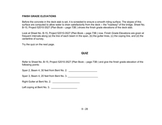 9 - 28
FINISH GRADE ELEVATIONS
Before the concrete in the deck slab is set, it is screeded to ensure a smooth riding surface. The slopes of this
surface are computed to allow water to drain satisfactorily from the deck -- the "roadway" of the bridge. Sheet No.
B-15, Project 52010-3527 (Plan Book – page 73B ) shows the finish grade elevations of the deck slab.
Look at Sheet No. B-15, Project 52010-3527 (Plan Book – page 73B ) now. Finish Grade Elevations are given at
frequent intervals along (a) the line of each beam in the span, (b) the gutter lines, (c) the coping line, and (d) the
centerline of survey.
Try the quiz on the next page.
QUIZ
Refer to Sheet No. B-15, Project 52010-3527 (Plan Book – page 73B ) and give the finish grade elevation of the
following points:
Span 2, Beam 4, 30 feet from Bent No. 2. _____________________
Span 3, Beam 4, 20 feet from Bent No. 3. ______________________
Right Gutter at Bent No. 2. ____________________
Left coping at Bent No. 3. ___________________
 