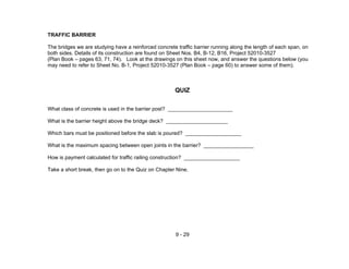 9 - 29
TRAFFIC BARRIER
The bridges we are studying have a reinforced concrete traffic barrier running along the length of each span, on
both sides. Details of its construction are found on Sheet Nos. B4, B-12, B16, Project 52010-3527
(Plan Book – pages 63, 71, 74). Look at the drawings on this sheet now, and answer the questions below (you
may need to refer to Sheet No. B-1, Project 52010-3527 (Plan Book – page 60) to answer some of them).
QUIZ
What class of concrete is used in the barrier post? ______________________
What is the barrier height above the bridge deck? _____________________
Which bars must be positioned before the slab is poured? ___________________
What is the maximum spacing between open joints in the barrier? _________________
How is payment calculated for traffic railing construction? ___________________
Take a short break, then go on to the Quiz on Chapter Nine.
 
