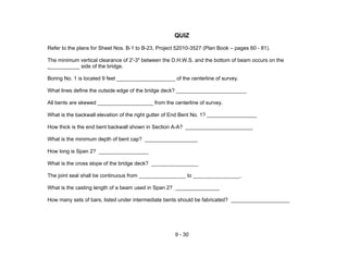 9 - 30
QUIZ
Refer to the plans for Sheet Nos. B-1 to B-23, Project 52010-3527 (Plan Book – pages 60 - 81).
The minimum vertical clearance of 2'-3" between the D.H.W.S. and the bottom of beam occurs on the
__________ side of the bridge.
Boring No. 1 is located 9 feet ____________________ of the centerline of survey.
What lines define the outside edge of the bridge deck? ________________________
All bents are skewed ___________________ from the centerline of survey.
What is the backwall elevation of the right gutter of End Bent No. 1? _________________
How thick is the end bent backwall shown in Section A-A? _______________________
What is the minimum depth of bent cap? __________________
How long is Span 2? _________________
What is the cross slope of the bridge deck? ________________
The joint seal shall be continuous from ________________ to ________________.
What is the casting length of a beam used in Span 2? _______________
How many sets of bars, listed under intermediate bents should be fabricated? ____________________
 